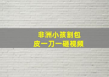 非洲小孩割包皮一刀一砸视频