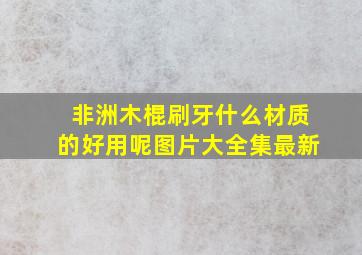 非洲木棍刷牙什么材质的好用呢图片大全集最新