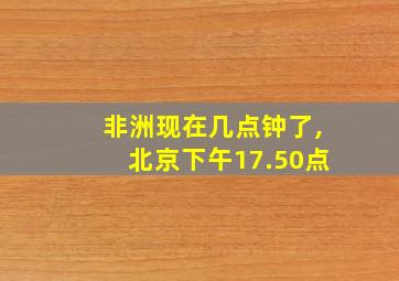 非洲现在几点钟了,北京下午17.50点