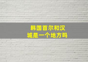 韩国首尔和汉城是一个地方吗