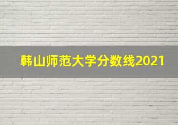 韩山师范大学分数线2021