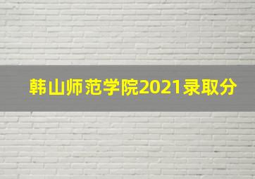 韩山师范学院2021录取分