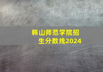 韩山师范学院招生分数线2024