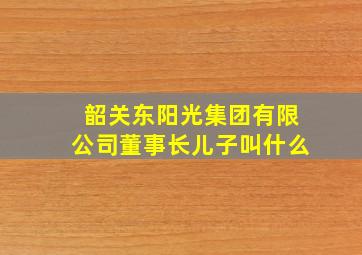 韶关东阳光集团有限公司董事长儿子叫什么