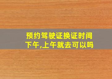 预约驾驶证换证时间下午,上午就去可以吗