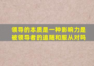 领导的本质是一种影响力是被领导者的追随和服从对吗