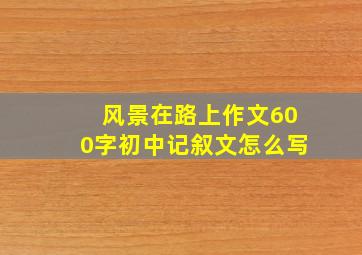 风景在路上作文600字初中记叙文怎么写