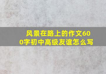 风景在路上的作文600字初中高级友谊怎么写