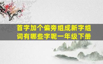 首字加个偏旁组成新字组词有哪些字呢一年级下册