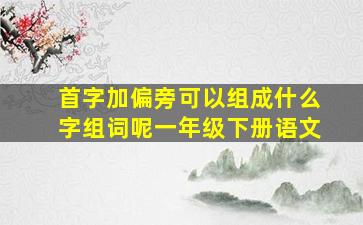 首字加偏旁可以组成什么字组词呢一年级下册语文