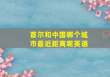 首尔和中国哪个城市最近距离呢英语