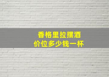 香格里拉摆酒价位多少钱一杯