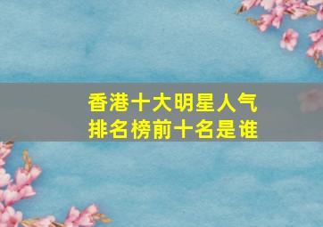 香港十大明星人气排名榜前十名是谁