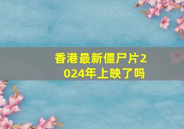 香港最新僵尸片2024年上映了吗