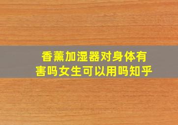 香薰加湿器对身体有害吗女生可以用吗知乎