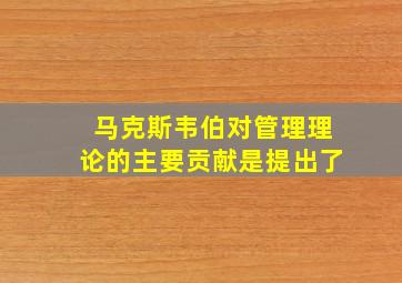 马克斯韦伯对管理理论的主要贡献是提出了