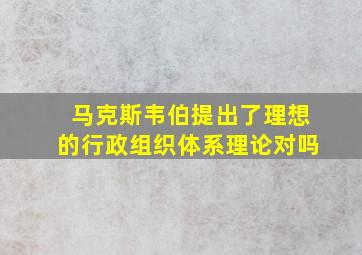 马克斯韦伯提出了理想的行政组织体系理论对吗