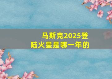 马斯克2025登陆火星是哪一年的