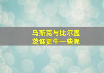 马斯克与比尔盖茨谁更牛一些呢