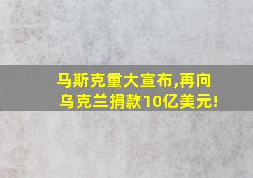 马斯克重大宣布,再向乌克兰捐款10亿美元!