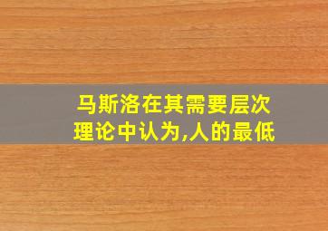 马斯洛在其需要层次理论中认为,人的最低