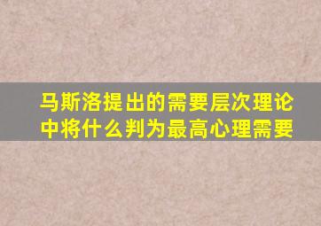 马斯洛提出的需要层次理论中将什么判为最高心理需要