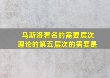 马斯洛著名的需要层次理论的第五层次的需要是