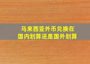 马来西亚外币兑换在国内划算还是国外划算