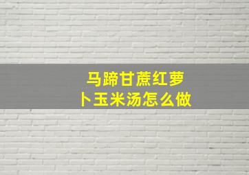 马蹄甘蔗红萝卜玉米汤怎么做