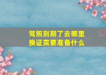 驾照到期了去哪里换证需要准备什么