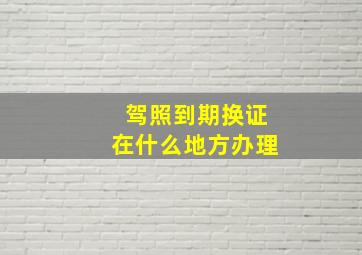 驾照到期换证在什么地方办理