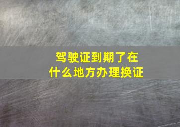 驾驶证到期了在什么地方办理换证