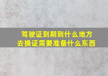 驾驶证到期到什么地方去换证需要准备什么东西