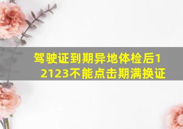 驾驶证到期异地体检后12123不能点击期满换证