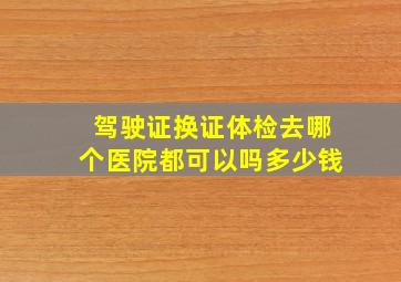 驾驶证换证体检去哪个医院都可以吗多少钱