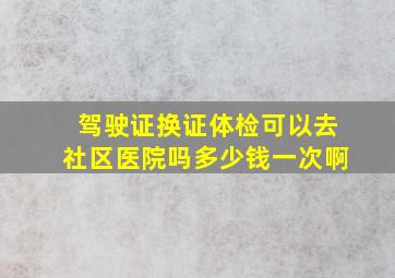 驾驶证换证体检可以去社区医院吗多少钱一次啊