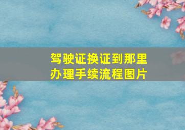 驾驶证换证到那里办理手续流程图片