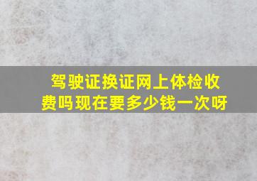 驾驶证换证网上体检收费吗现在要多少钱一次呀