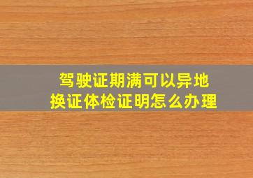 驾驶证期满可以异地换证体检证明怎么办理