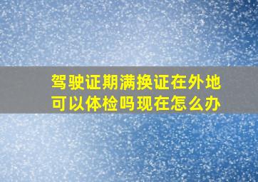 驾驶证期满换证在外地可以体检吗现在怎么办