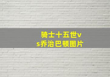 骑士十五世vs乔治巴顿图片