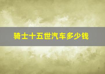 骑士十五世汽车多少钱