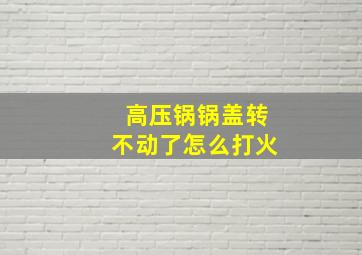 高压锅锅盖转不动了怎么打火