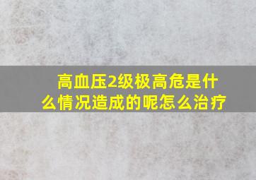 高血压2级极高危是什么情况造成的呢怎么治疗