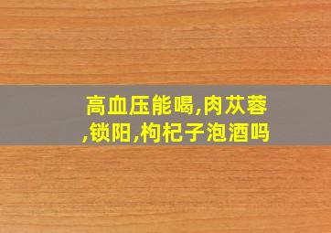 高血压能喝,肉苁蓉,锁阳,枸杞子泡酒吗