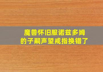 魔兽怀旧服诺兹多姆的子嗣声望戒指换错了