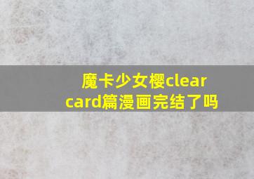 魔卡少女樱clearcard篇漫画完结了吗