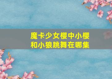 魔卡少女樱中小樱和小狼跳舞在哪集