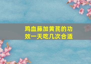 鸡血藤加黄芪的功效一天吃几次合适