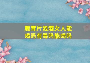 鹿茸片泡酒女人能喝吗有毒吗能喝吗